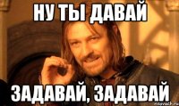 ну ты давай задавай, задавай