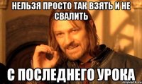 нельзя просто так взять и не свалить с последнего урока