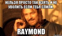 Нельзя просто так взять и не уволить если тебя слили. RAYMOND