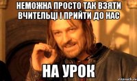 Неможна просто так взяти вчительці і прийти до нас на урок