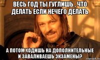 Весь год ты гуглишь , что делать если нечего делать А потом ходишь на дополнительные и заваливаешь экзамены?