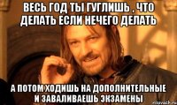 Весь год ты гуглишь , что делать если нечего делать А потом ходишь на дополнительные и заваливаешь экзамены