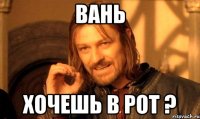 вань хочешь в рот ?