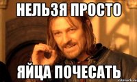 нельзя просто яйца почесать