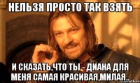 Нельзя просто так взять и сказать,что ты - Диана для меня самая красивая,милая..