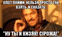 Олег! пойми, нельзя просто так взять, и сказать: "Ну ты и кизяк! Сiрожа!"