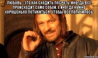 Любовь - это как сходить посрать. Иногда все происходит само собой, а иногда нужно хорошенько потужиться, чтобы все получилось 