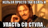 Нельзя просто так взять и упасть со стула .
