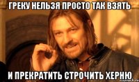 ГРЕКУ НЕЛЬЗЯ ПРОСТО ТАК ВЗЯТЬ И ПРЕКРАТИТЬ СТРОЧИТЬ ХЕРНЮ