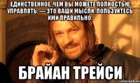 Единственное, чем вы можете полностью управлять, — это ваши мысли. Пользуйтесь ими правильно. Брайан Трейси