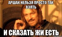 Аршак нельзя просто так взять и сказать жи есть