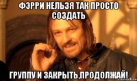 Фэрри нельзя так просто создать Группу и закрыть,продолжай!