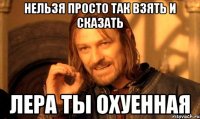 нельзя просто так взять и сказать Лера ты охуенная