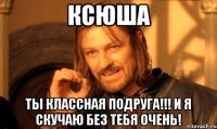 Ксюша Ты классная подруга!!! И я скучаю без тебя очень!