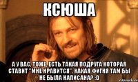 Ксюша А у вас, тоже, есть такая подруга которая ставит "мне нравится", какая фигня там бы не была написана? :D