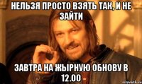 нельзя просто взять так, и не зайти завтра на жырную обнову в 12.00