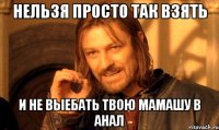 Нельзя просто так взять И не выебать твою мамашу в анал
