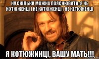 Ну скільки можна пояснювати: я не Котюженці і не Катюженці і не Кетюженці Я КОТЮЖИНЦІ, вашу мать!!!