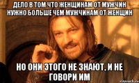 дело в том что женщинам от мужчин нужно больше чем мужчинам от женщин но они этого не знают, и не говори им