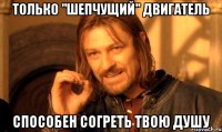 Только "шепчущий" двигатель Способен согреть твою душу