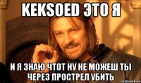 KEKSOED это я и я знаю чтот ну не можеш ты через прострел убить