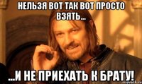 Нельзя вот так вот просто взять... ...и не приехать к брату!