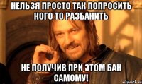 Нельзя просто так попросить кого то разбанить не получив при этом бан самому!