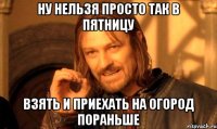 Ну нельзя просто так в пятницу Взять и приехать на огород пораньше
