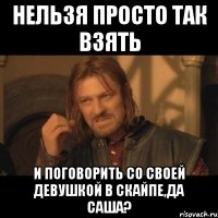 Нельзя просто так взять И поговорить со своей девушкой в скайпе,Да Саша?