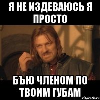 я не издеваюсь я просто бЪю членом по твоим губам