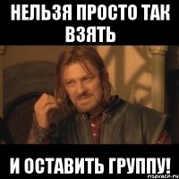 Нельзя просто так взять и оставить группу!