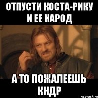 Отпусти Коста-Рику и ее народ А ТО ПОЖаЛЕЕШЬ КНДР