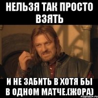 Нельзя так просто взять и не забить в хотя бы в одном матче.(Жора)