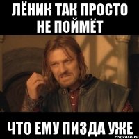 Лёник так просто не поймёт что ему пизда уже