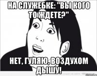 На служебке: "вы кого то ждете?" НЕТ, ГУЛЯЮ, ВОЗДУХОМ ДЫШУ!