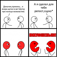 Деньчик,прикинь... я вчера шутил в вк! Шутка про кольцо всевластия) А я сделал для тебя репост,сцуко*