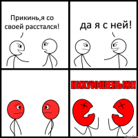 Прикинь,я со своей расстался! да я с ней!