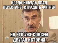 КОГДА-НИБУДЬ ВЛАД ПЕРЕСТАНЕТ СТРАДАТЬ ФИГНЁЙ НО ЭТО УЖЕ СОВСЕМ ДРУГАЯ ИСТОРИЯ