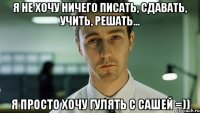 Я НЕ ХОЧУ НИЧЕГО ПИСАТЬ, СДАВАТЬ, УЧИТЬ, РЕШАТЬ... Я ПРОСТО ХОЧУ ГУЛЯТЬ С САШЕЙ =))