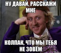 Ну давай, расскажи мне Колпак, что мы тебя не зовём