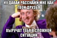 Ну давай расскажи мне как твои друзья выручат тебя в сложной ситуации