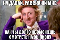 Ну давай, расскажи мне, как ты долго не сможешь смотреть на выпивку