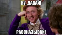Ну, давай! Рассказывай!