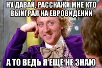 ну давай, расскажи мне кто выиграл на евровидении а то ведь я ещё не знаю