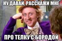 Ну давай, расскажи мне Про телку с бородой