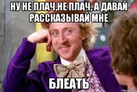 ну не плач,не плач, а давай рассказывай мне БЛЕАТЬ