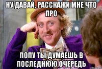 Ну давай, расскажи мне что про попу ты думаешь в последнюю очередь
