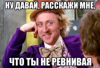 ну давай, расскажи мне, что ты не ревнивая
