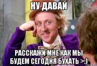 Ну давай Расскажи мне как мы будем сегодня бухать >:)