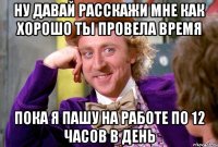 Ну давай расскажи мне как хорошо ты провела время Пока я пашу на работе по 12 часов в день